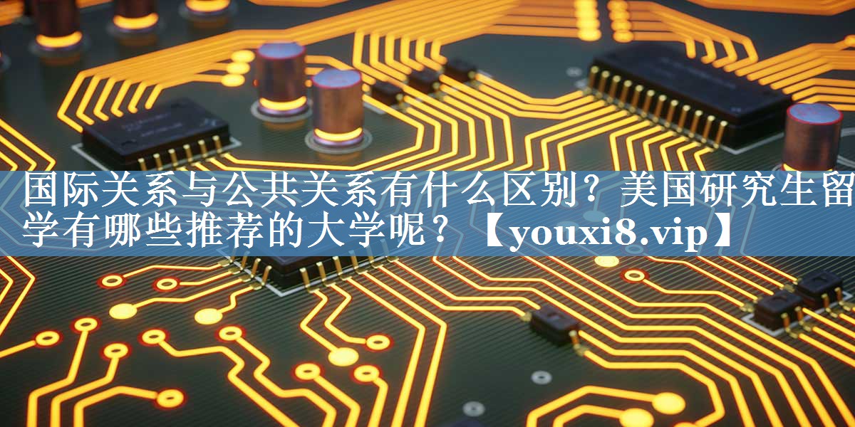 国际关系与公共关系有什么区别？美国研究生留学有哪些推荐的大学呢？