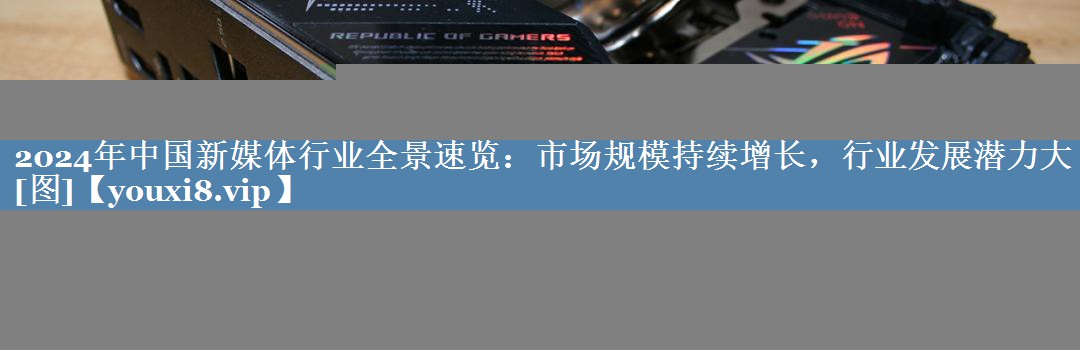 2024年中国新媒体行业全景速览：市场规模持续增长，行业发展潜力大[图]