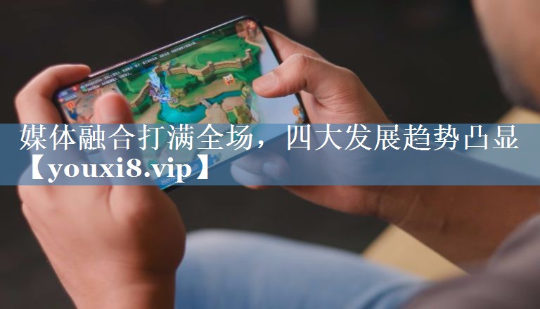 媒体融合打满全场，四大发展趋势凸显