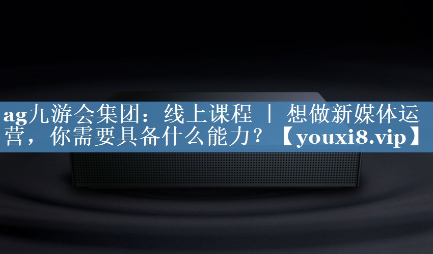 线上课程 ｜ 想做新媒体运营，你需要具备什么能力？