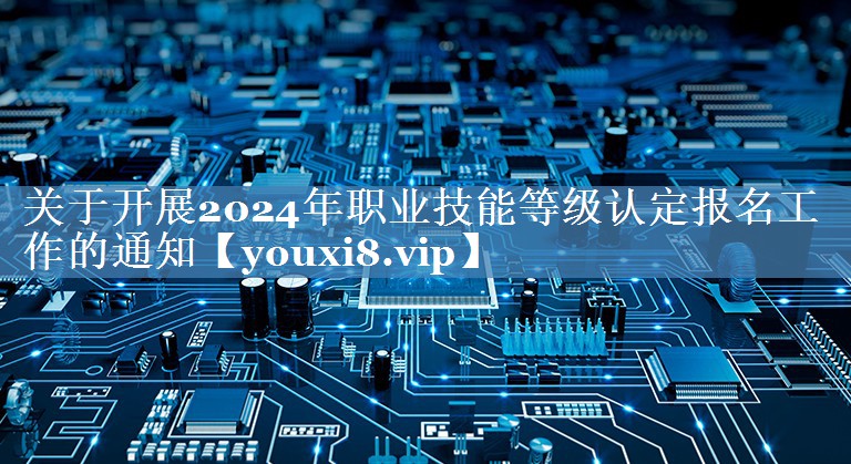 关于开展2024年职业技能等级认定报名工作的通知