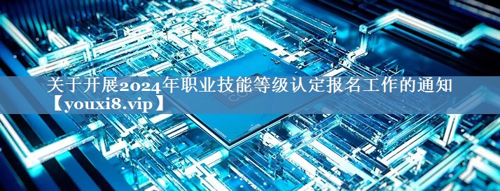 关于开展2024年职业技能等级认定报名工作的通知