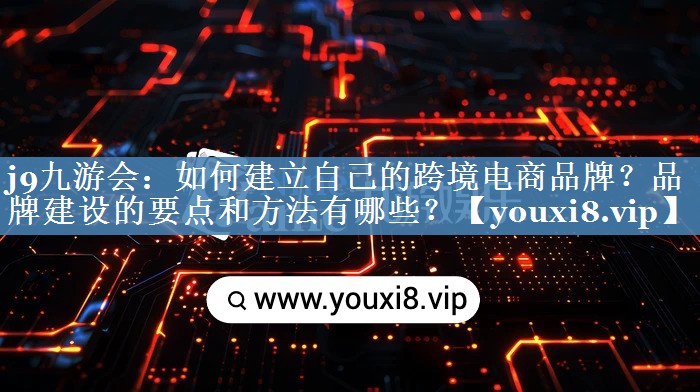 如何建立自己的跨境电商品牌？品牌建设的要点和方法有哪些？