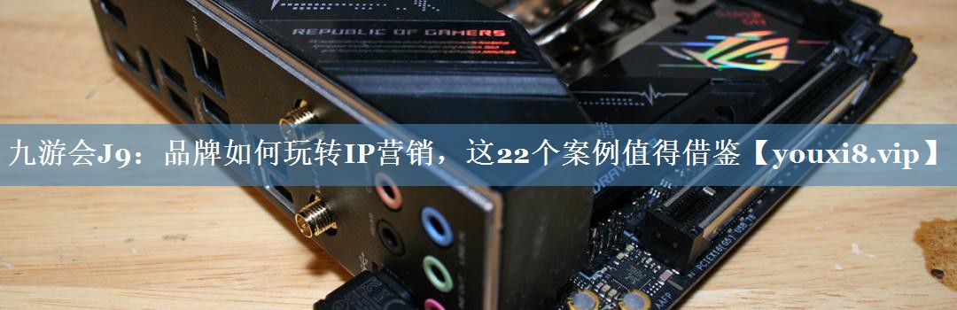品牌如何玩转IP营销，这22个案例值得借鉴