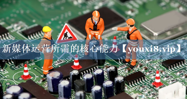 新媒体运营所需的核心能力