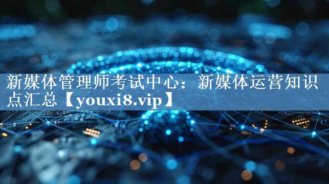 新媒体管理师考试中心：新媒体运营知识点汇总