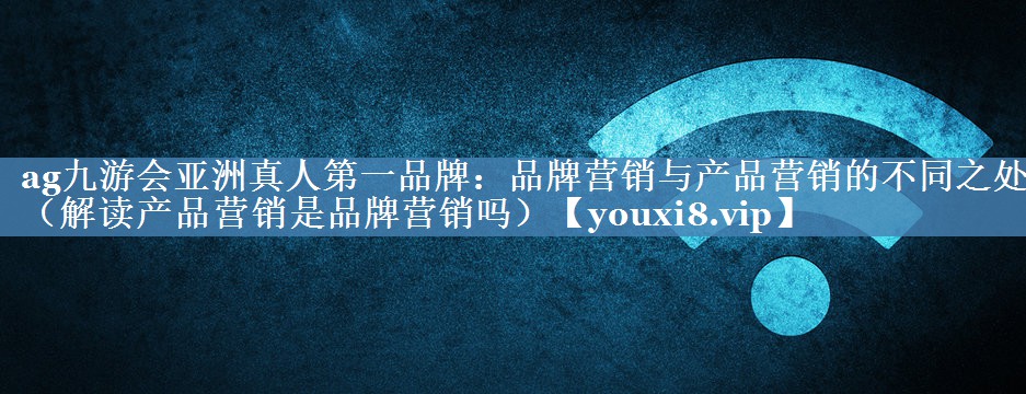 品牌营销与产品营销的不同之处（解读产品营销是品牌营销吗）