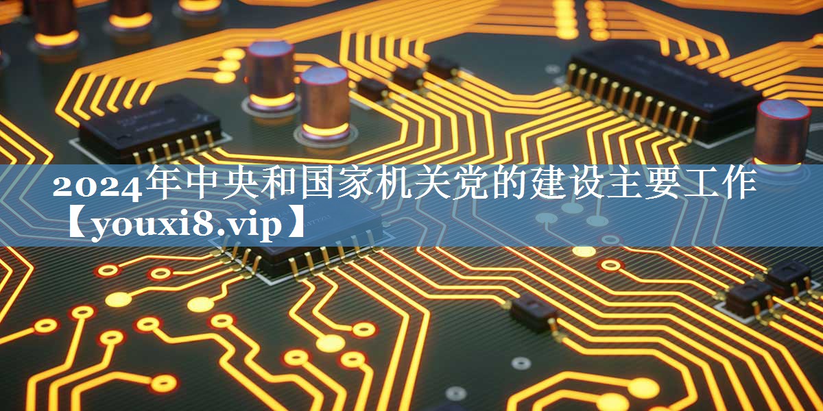 2024年中央和国家机关党的建设主要工作