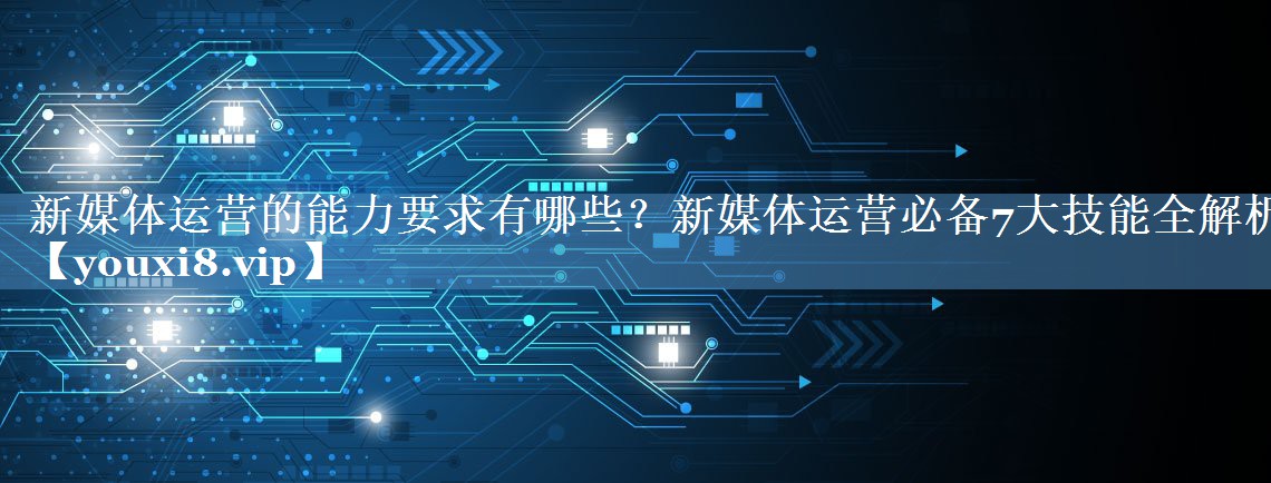 新媒体运营的能力要求有哪些？新媒体运营必备7大技能全解析
