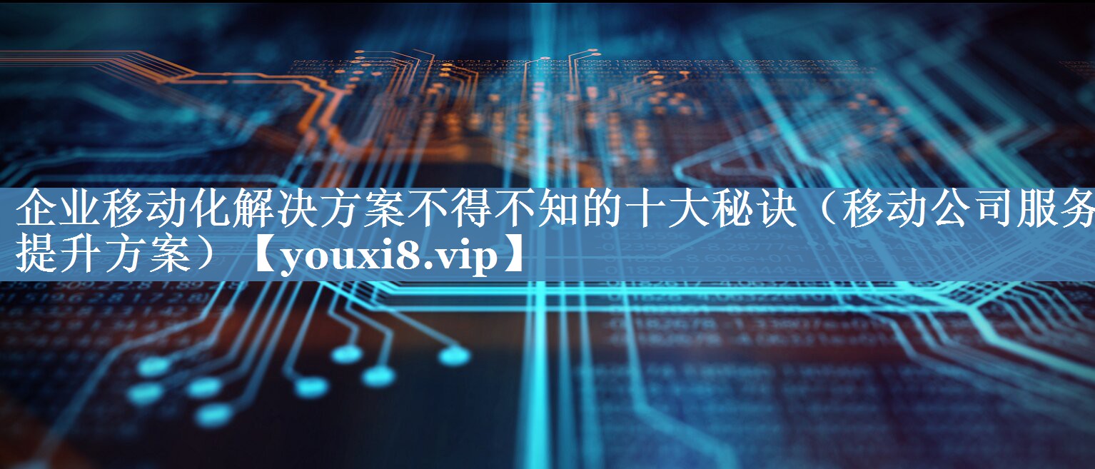 企业移动化解决方案不得不知的十大秘诀（移动公司服务提升方案）