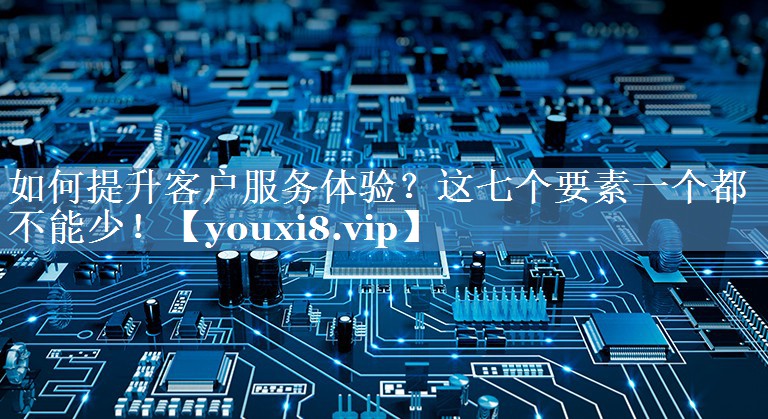 如何提升客户服务体验？这七个要素一个都不能少！