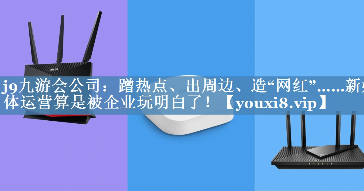 蹭热点、出周边、造“网红”……新媒体运营算是被企业玩明白了！
